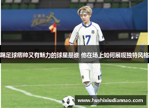 踢足球痞帅又有魅力的球星是谁 他在场上如何展现独特风格