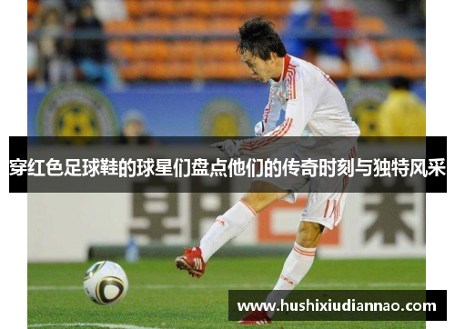 穿红色足球鞋的球星们盘点他们的传奇时刻与独特风采