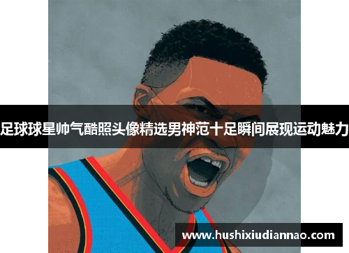 足球球星帅气酷照头像精选男神范十足瞬间展现运动魅力